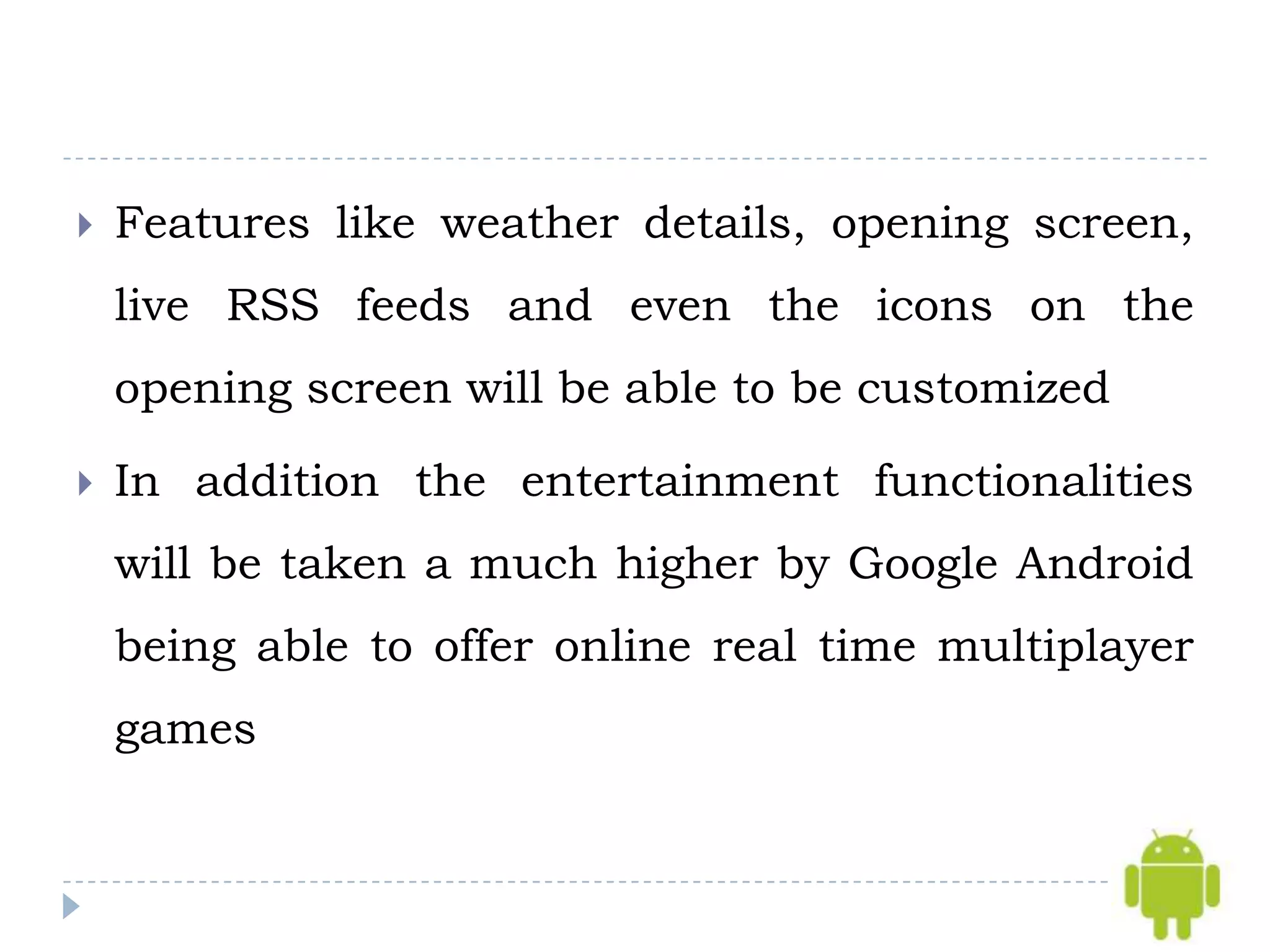    Features like weather details, opening screen,
    live RSS feeds and even the icons on the
    opening screen will be able to be customized

   In addition the entertainment functionalities
    will be taken a much higher by Google Android
    being able to offer online real time multiplayer
    games
 