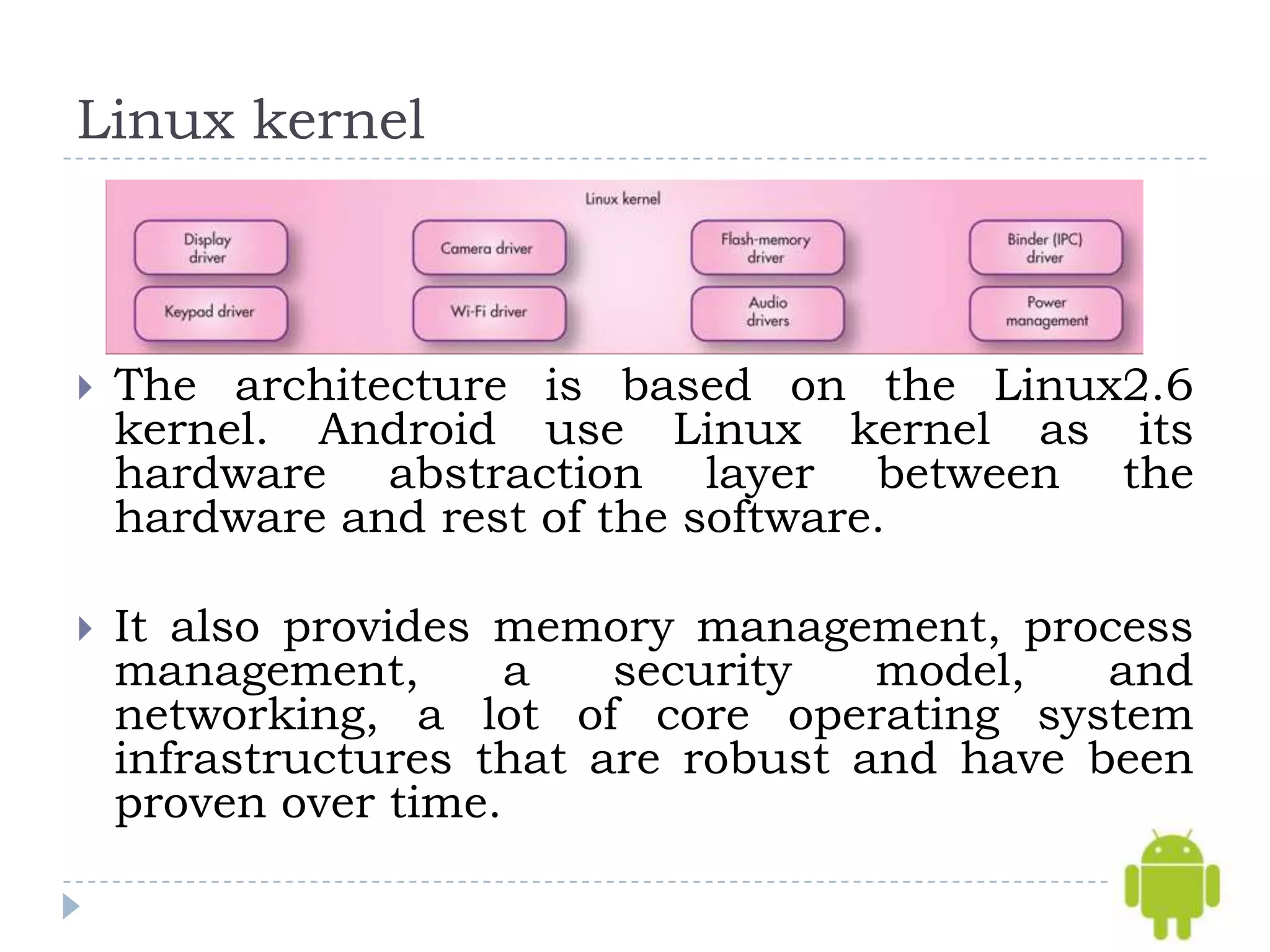 Linux kernel



   The architecture is based on the Linux2.6
    kernel. Android use Linux kernel as its
    hardware abstraction layer between the
    hardware and rest of the software.

   It also provides memory management, process
    management,       a   security   model,   and
    networking, a lot of core operating system
    infrastructures that are robust and have been
    proven over time.
 