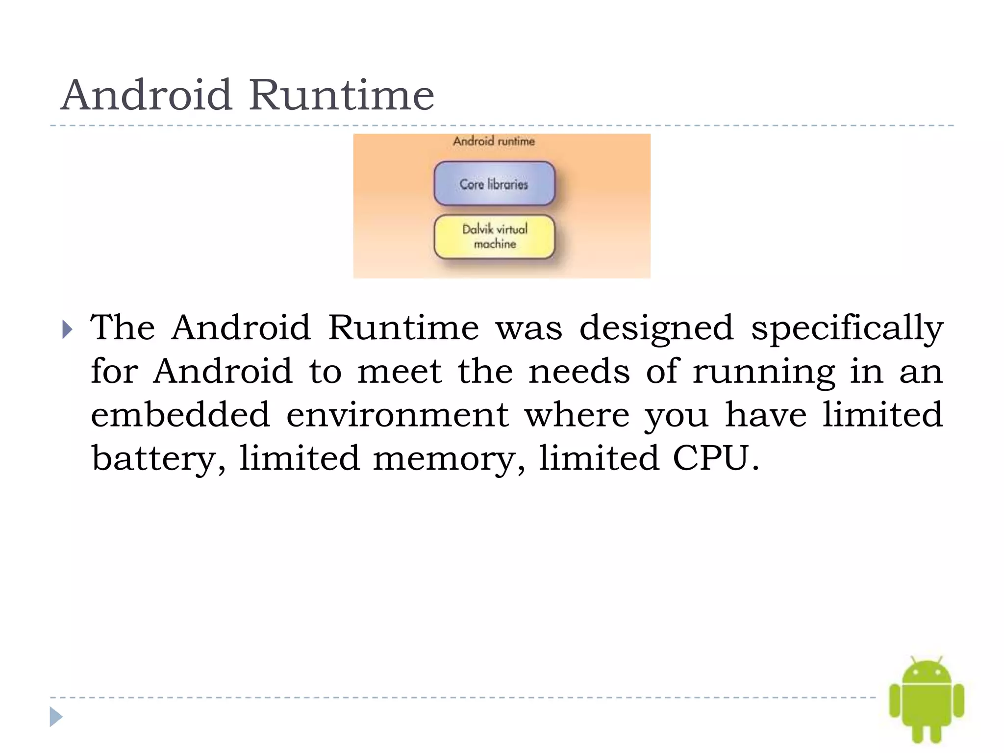 Android Runtime




   The Android Runtime was designed specifically
    for Android to meet the needs of running in an
    embedded environment where you have limited
    battery, limited memory, limited CPU.
 