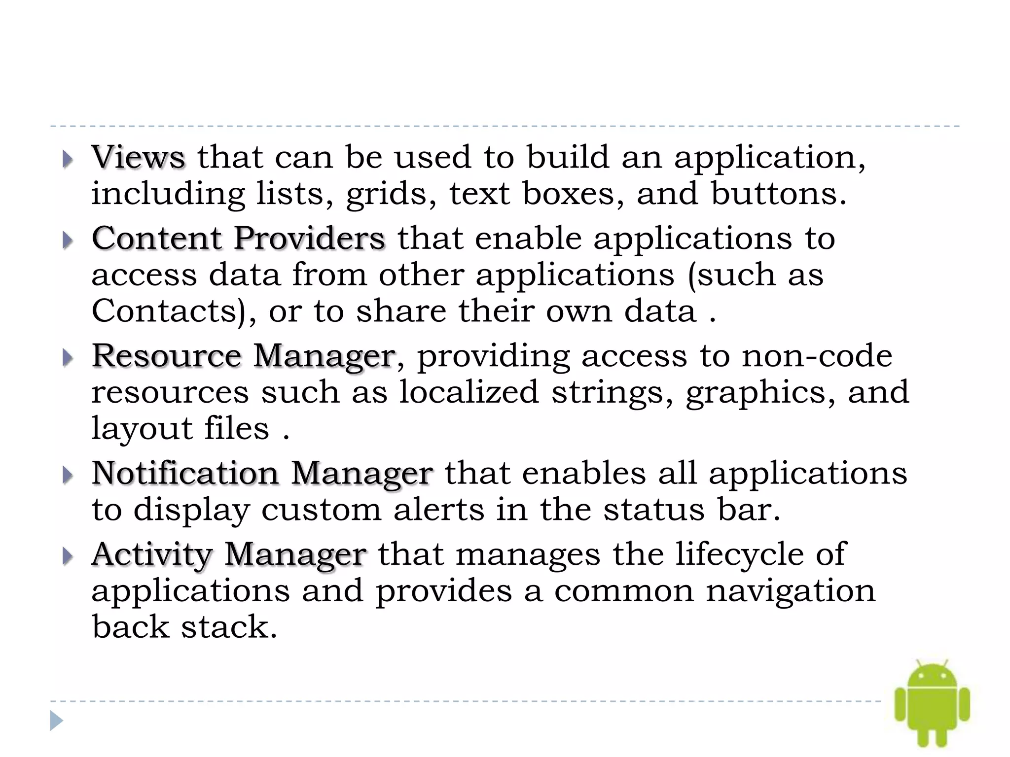    Views that can be used to build an application,
    including lists, grids, text boxes, and buttons.
   Content Providers that enable applications to
    access data from other applications (such as
    Contacts), or to share their own data .
   Resource Manager, providing access to non-code
    resources such as localized strings, graphics, and
    layout files .
   Notification Manager that enables all applications
    to display custom alerts in the status bar.
   Activity Manager that manages the lifecycle of
    applications and provides a common navigation
    back stack.
 