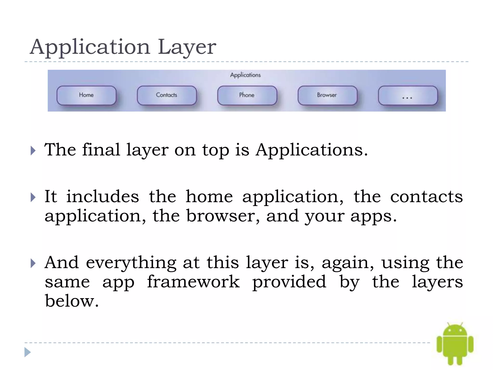 Application Layer



   The final layer on top is Applications.

   It includes the home application, the contacts
    application, the browser, and your apps.

   And everything at this layer is, again, using the
    same app framework provided by the layers
    below.
 