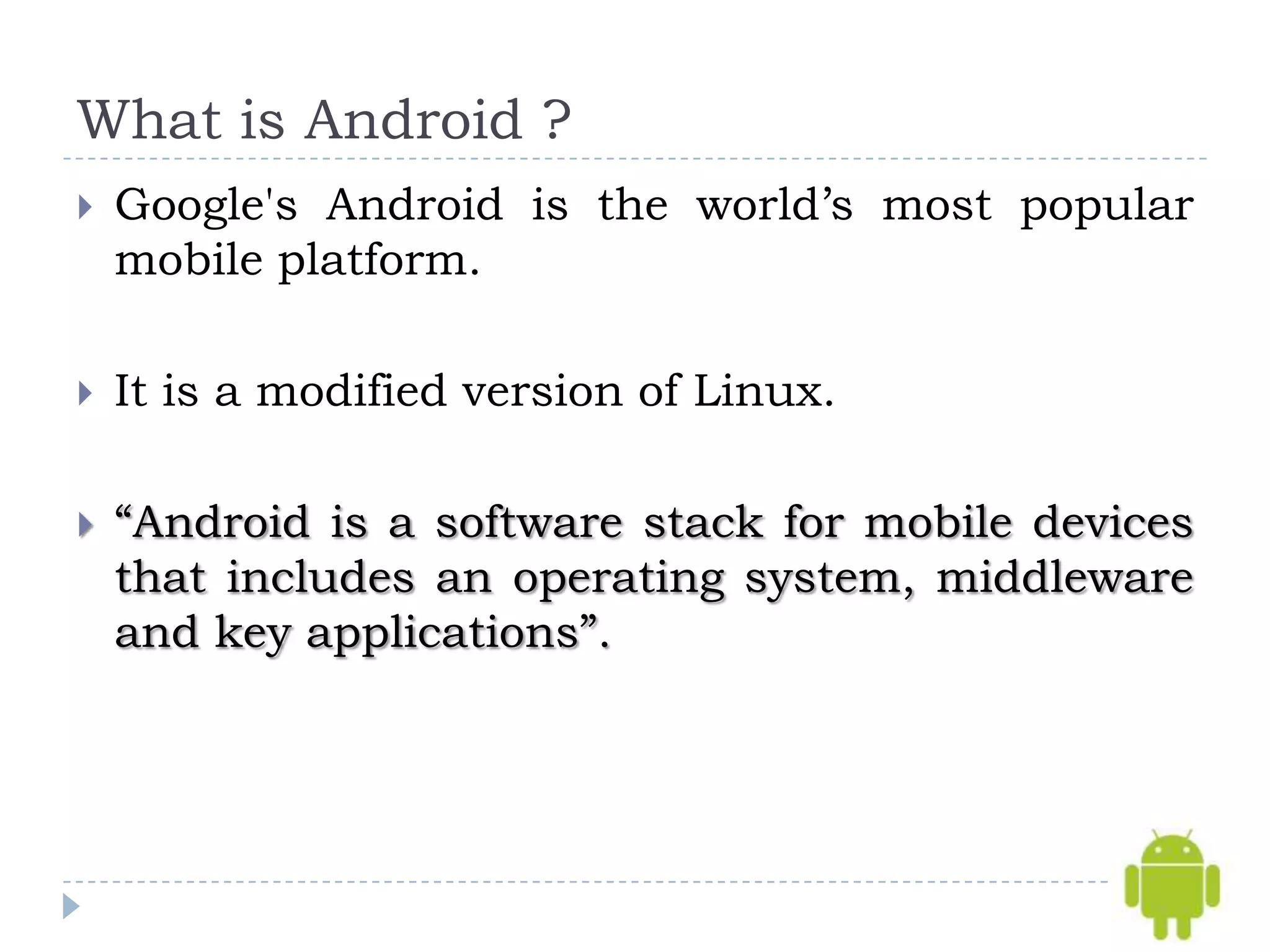 What is Android ?
   Google's Android is the world’s most popular
    mobile platform.

   It is a modified version of Linux.

   “Android is a software stack for mobile devices
    that includes an operating system, middleware
    and key applications”.
 