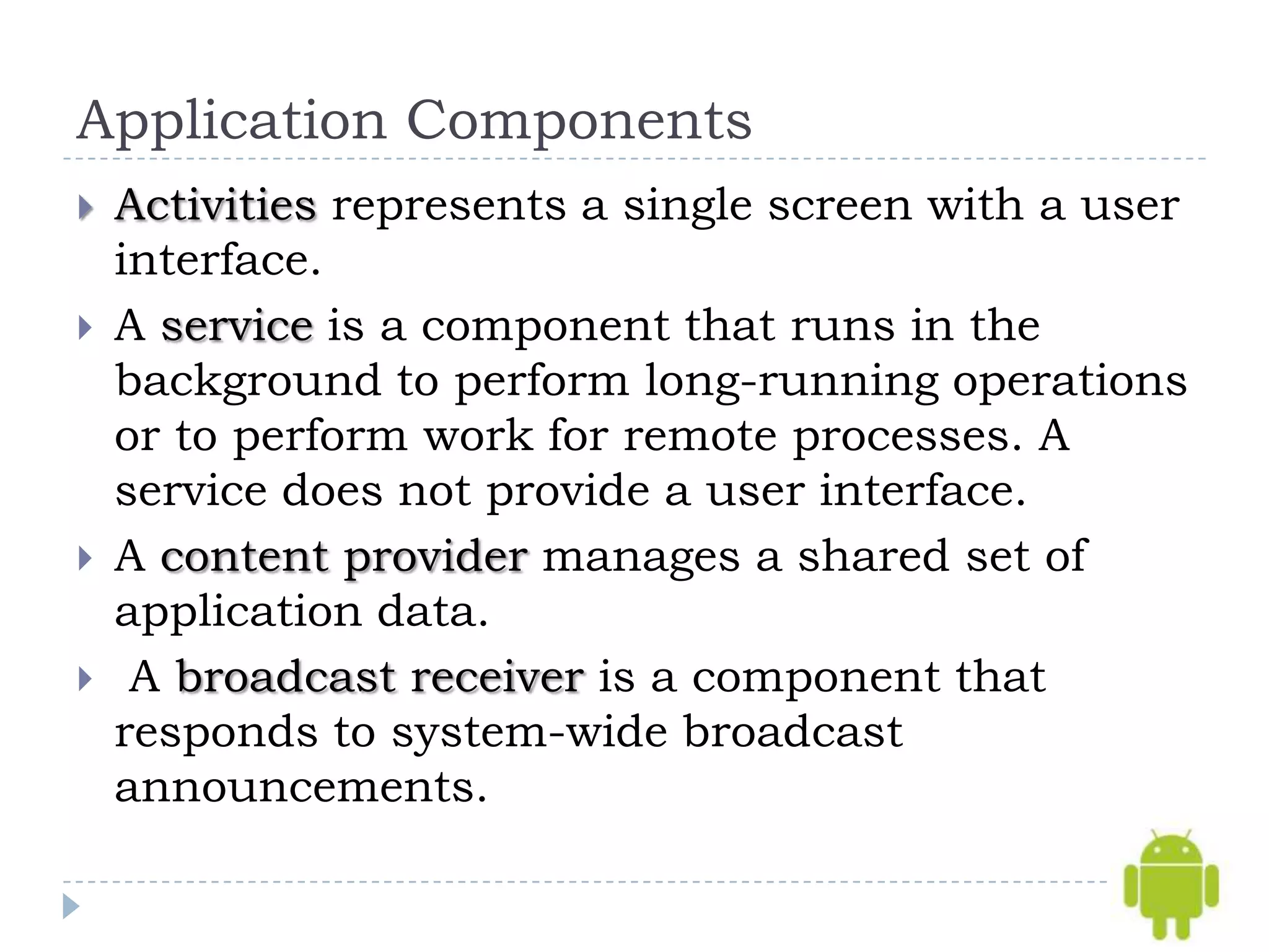 Application Components
   Activities represents a single screen with a user
    interface.
   A service is a component that runs in the
    background to perform long-running operations
    or to perform work for remote processes. A
    service does not provide a user interface.
   A content provider manages a shared set of
    application data.
    A broadcast receiver is a component that
    responds to system-wide broadcast
    announcements.
 