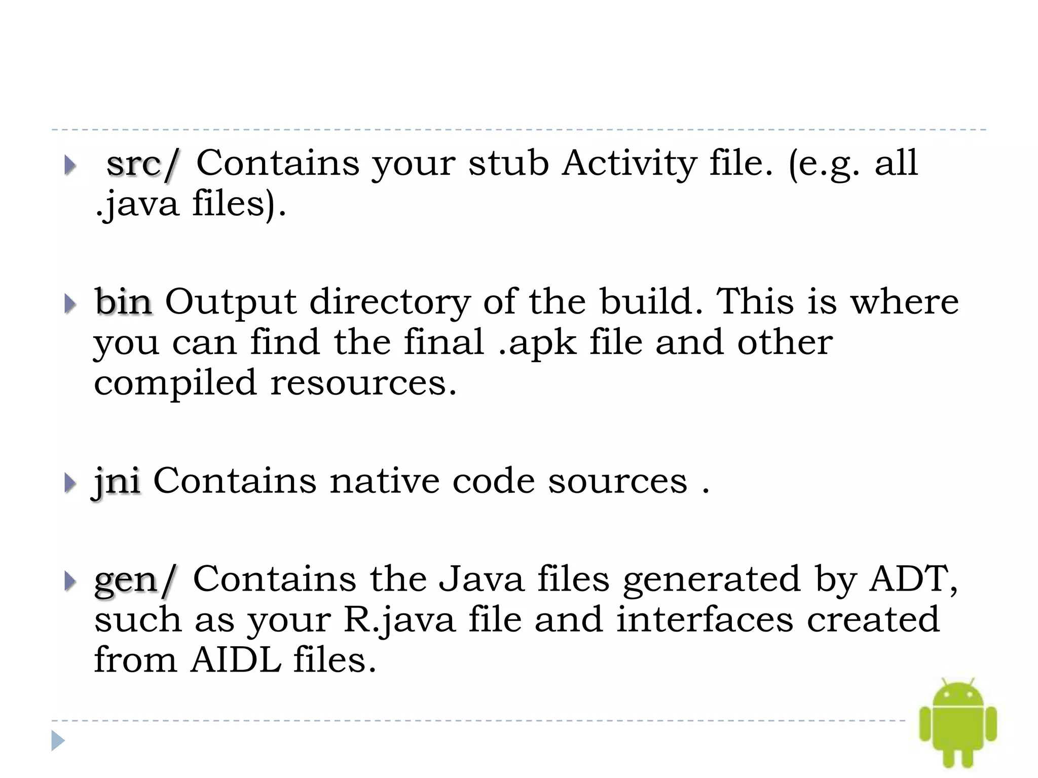     src/ Contains your stub Activity file. (e.g. all
    .java files).

   bin Output directory of the build. This is where
    you can find the final .apk file and other
    compiled resources.

   jni Contains native code sources .

   gen/ Contains the Java files generated by ADT,
    such as your R.java file and interfaces created
    from AIDL files.
 