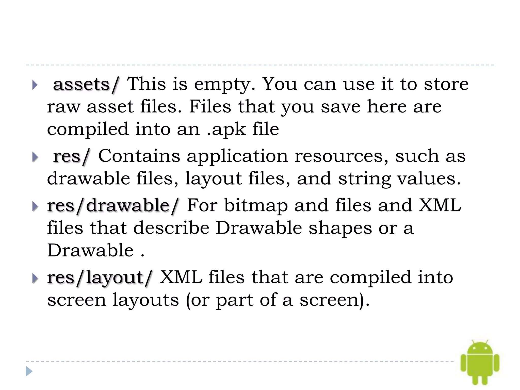     assets/ This is empty. You can use it to store
    raw asset files. Files that you save here are
    compiled into an .apk file
    res/ Contains application resources, such as
    drawable files, layout files, and string values.
   res/drawable/ For bitmap and files and XML
    files that describe Drawable shapes or a
    Drawable .
   res/layout/ XML files that are compiled into
    screen layouts (or part of a screen).
 