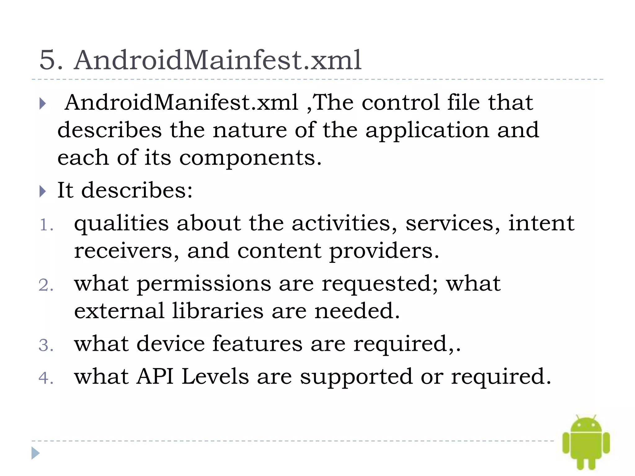5. AndroidMainfest.xml
  AndroidManifest.xml ,The control file that
  describes the nature of the application and
  each of its components.
 It describes:
1. qualities about the activities, services, intent
    receivers, and content providers.
2. what permissions are requested; what
    external libraries are needed.
3. what device features are required,.
4. what API Levels are supported or required.
 