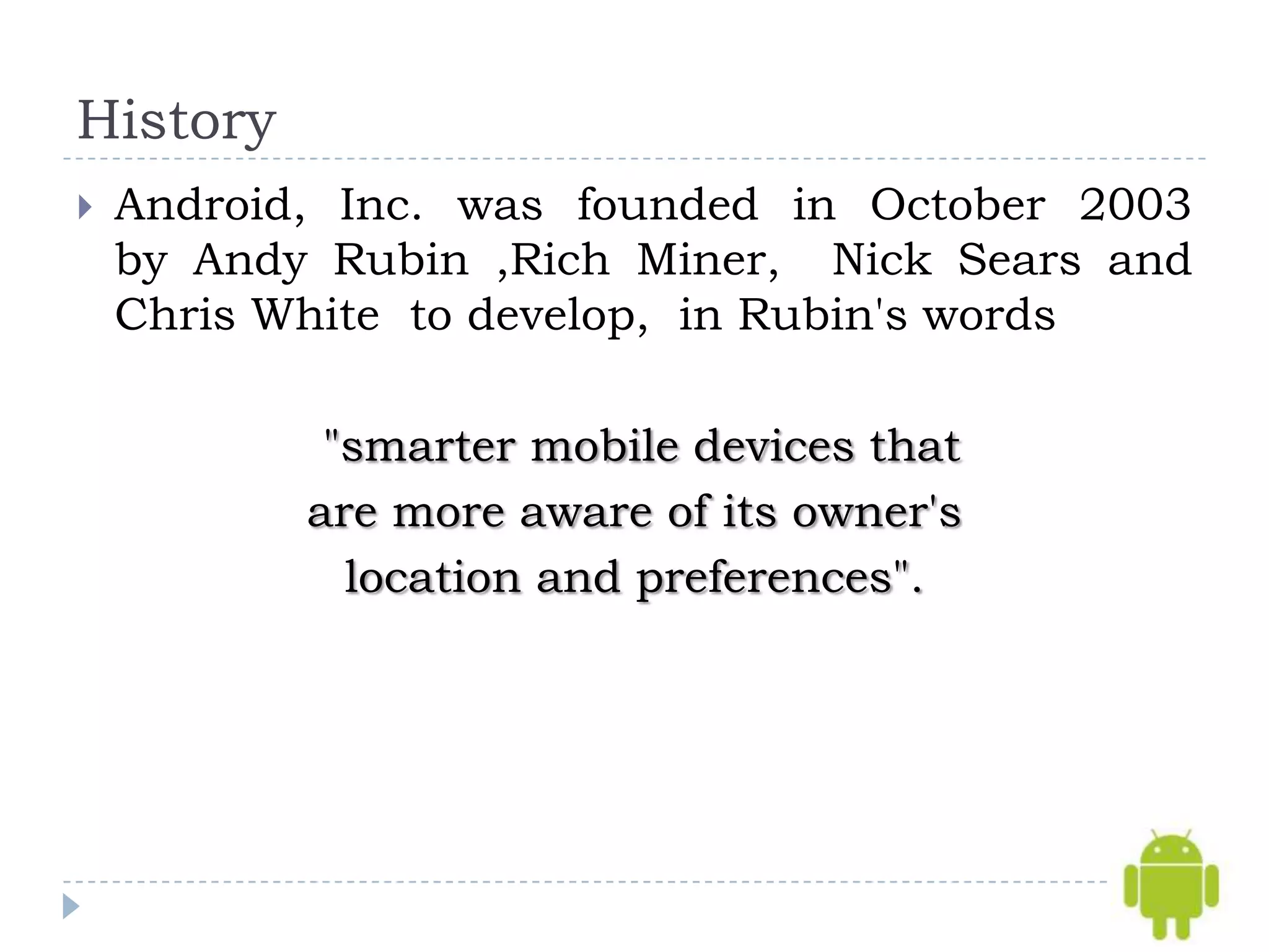 History
   Android, Inc. was founded in October 2003
    by Andy Rubin ,Rich Miner, Nick Sears and
    Chris White to develop, in Rubin's words

            "smarter mobile devices that
           are more aware of its owner's
             location and preferences".
 