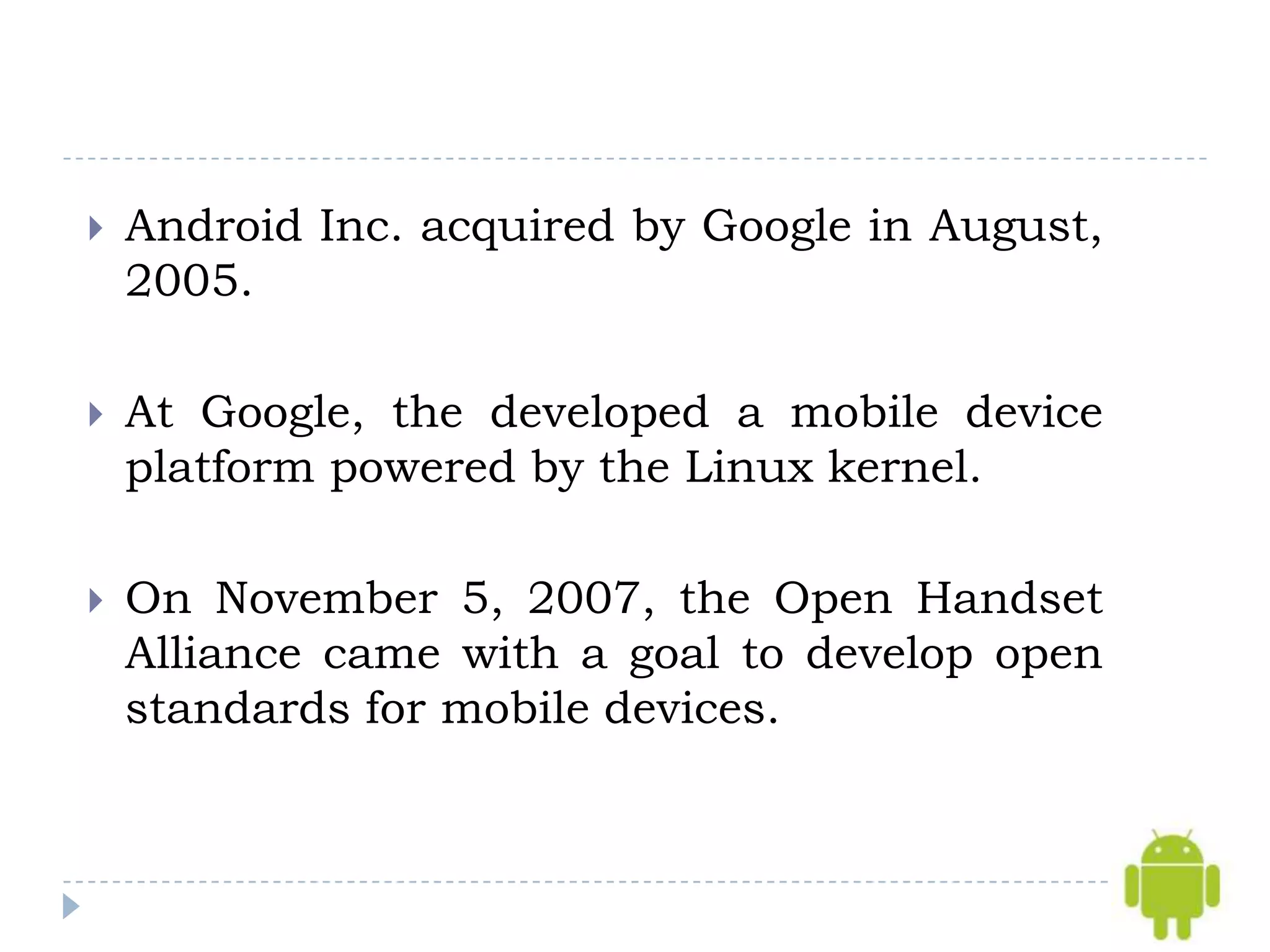    Android Inc. acquired by Google in August,
    2005.

   At Google, the developed a mobile device
    platform powered by the Linux kernel.

   On November 5, 2007, the Open Handset
    Alliance came with a goal to develop open
    standards for mobile devices.
 