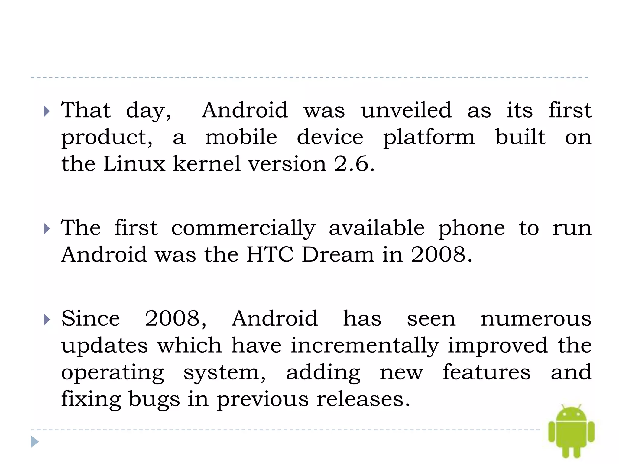    That day, Android was unveiled as its first
    product, a mobile device platform built on
    the Linux kernel version 2.6.

   The first commercially available phone to run
    Android was the HTC Dream in 2008.

   Since 2008, Android has seen numerous
    updates which have incrementally improved the
    operating system, adding new features and
    fixing bugs in previous releases.
 