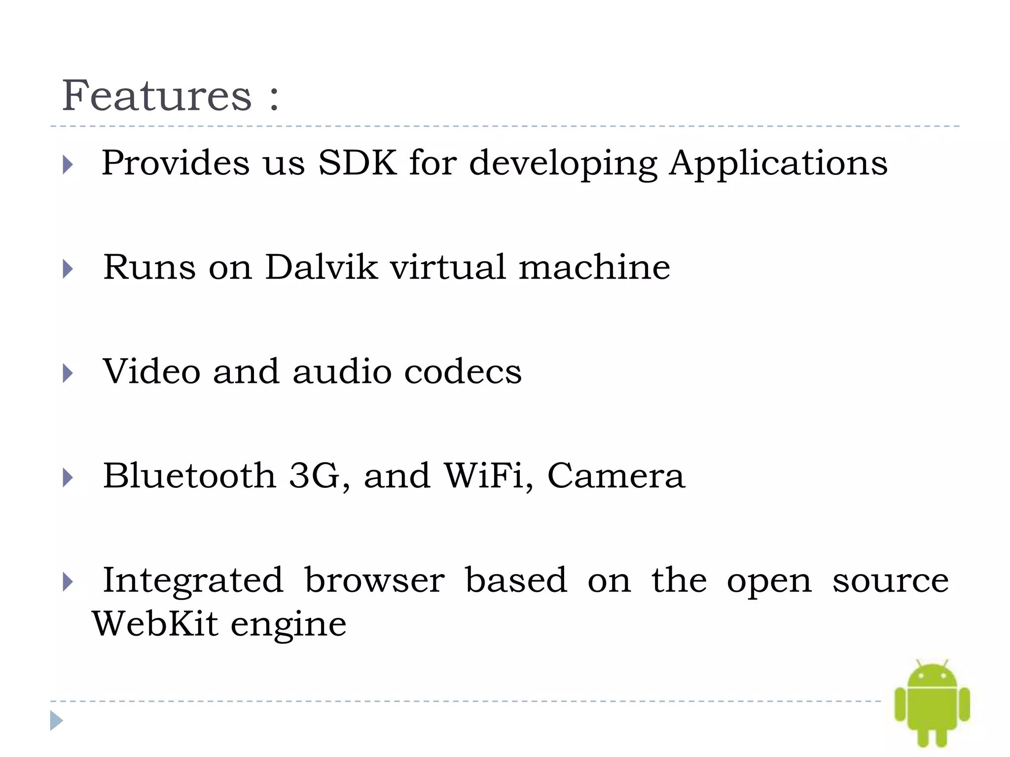 Features :
   Provides us SDK for developing Applications

   Runs on Dalvik virtual machine

   Video and audio codecs

   Bluetooth 3G, and WiFi, Camera

   Integrated browser based on the open source
    WebKit engine
 