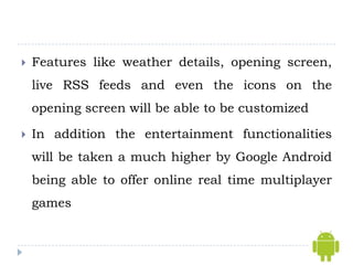    Features like weather details, opening screen,
    live RSS feeds and even the icons on the
    opening screen will be able to be customized

   In addition the entertainment functionalities
    will be taken a much higher by Google Android
    being able to offer online real time multiplayer
    games
 