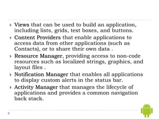    Views that can be used to build an application,
    including lists, grids, text boxes, and buttons.
   Content Providers that enable applications to
    access data from other applications (such as
    Contacts), or to share their own data .
   Resource Manager, providing access to non-code
    resources such as localized strings, graphics, and
    layout files .
   Notification Manager that enables all applications
    to display custom alerts in the status bar.
   Activity Manager that manages the lifecycle of
    applications and provides a common navigation
    back stack.
 