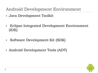 Android Development Environment
   Java Development Toolkit

    Eclipse Integrated Development Environment
    (IDE)

   Software Development Kit (SDK)

   Android Development Tools (ADT)
 
