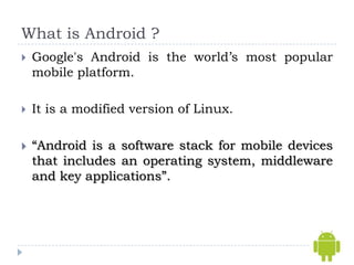 What is Android ?
   Google's Android is the world’s most popular
    mobile platform.

   It is a modified version of Linux.

   “Android is a software stack for mobile devices
    that includes an operating system, middleware
    and key applications”.
 