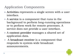 Application Components
   Activities represents a single screen with a user
    interface.
   A service is a component that runs in the
    background to perform long-running operations
    or to perform work for remote processes. A
    service does not provide a user interface.
   A content provider manages a shared set of
    application data.
    A broadcast receiver is a component that
    responds to system-wide broadcast
    announcements.
 