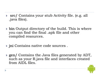     src/ Contains your stub Activity file. (e.g. all
    .java files).

   bin Output directory of the build. This is where
    you can find the final .apk file and other
    compiled resources.

   jni Contains native code sources .

   gen/ Contains the Java files generated by ADT,
    such as your R.java file and interfaces created
    from AIDL files.
 