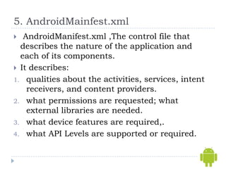 5. AndroidMainfest.xml
  AndroidManifest.xml ,The control file that
  describes the nature of the application and
  each of its components.
 It describes:
1. qualities about the activities, services, intent
    receivers, and content providers.
2. what permissions are requested; what
    external libraries are needed.
3. what device features are required,.
4. what API Levels are supported or required.
 