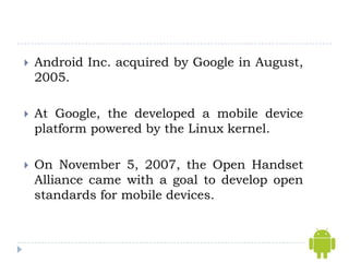    Android Inc. acquired by Google in August,
    2005.

   At Google, the developed a mobile device
    platform powered by the Linux kernel.

   On November 5, 2007, the Open Handset
    Alliance came with a goal to develop open
    standards for mobile devices.
 