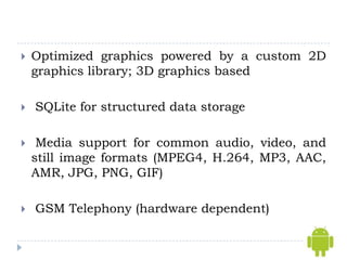    Optimized graphics powered by a custom 2D
    graphics library; 3D graphics based

   SQLite for structured data storage

    Media support for common audio, video, and
    still image formats (MPEG4, H.264, MP3, AAC,
    AMR, JPG, PNG, GIF)

   GSM Telephony (hardware dependent)
 