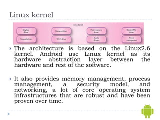 Linux kernel



   The architecture is based on the Linux2.6
    kernel. Android use Linux kernel as its
    hardware abstraction layer between the
    hardware and rest of the software.

   It also provides memory management, process
    management,       a   security   model,   and
    networking, a lot of core operating system
    infrastructures that are robust and have been
    proven over time.
 