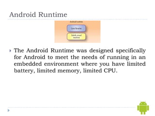 Android Runtime




   The Android Runtime was designed specifically
    for Android to meet the needs of running in an
    embedded environment where you have limited
    battery, limited memory, limited CPU.
 