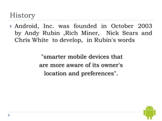 History
   Android, Inc. was founded in October 2003
    by Andy Rubin ,Rich Miner, Nick Sears and
    Chris White to develop, in Rubin's words

            "smarter mobile devices that
           are more aware of its owner's
             location and preferences".
 