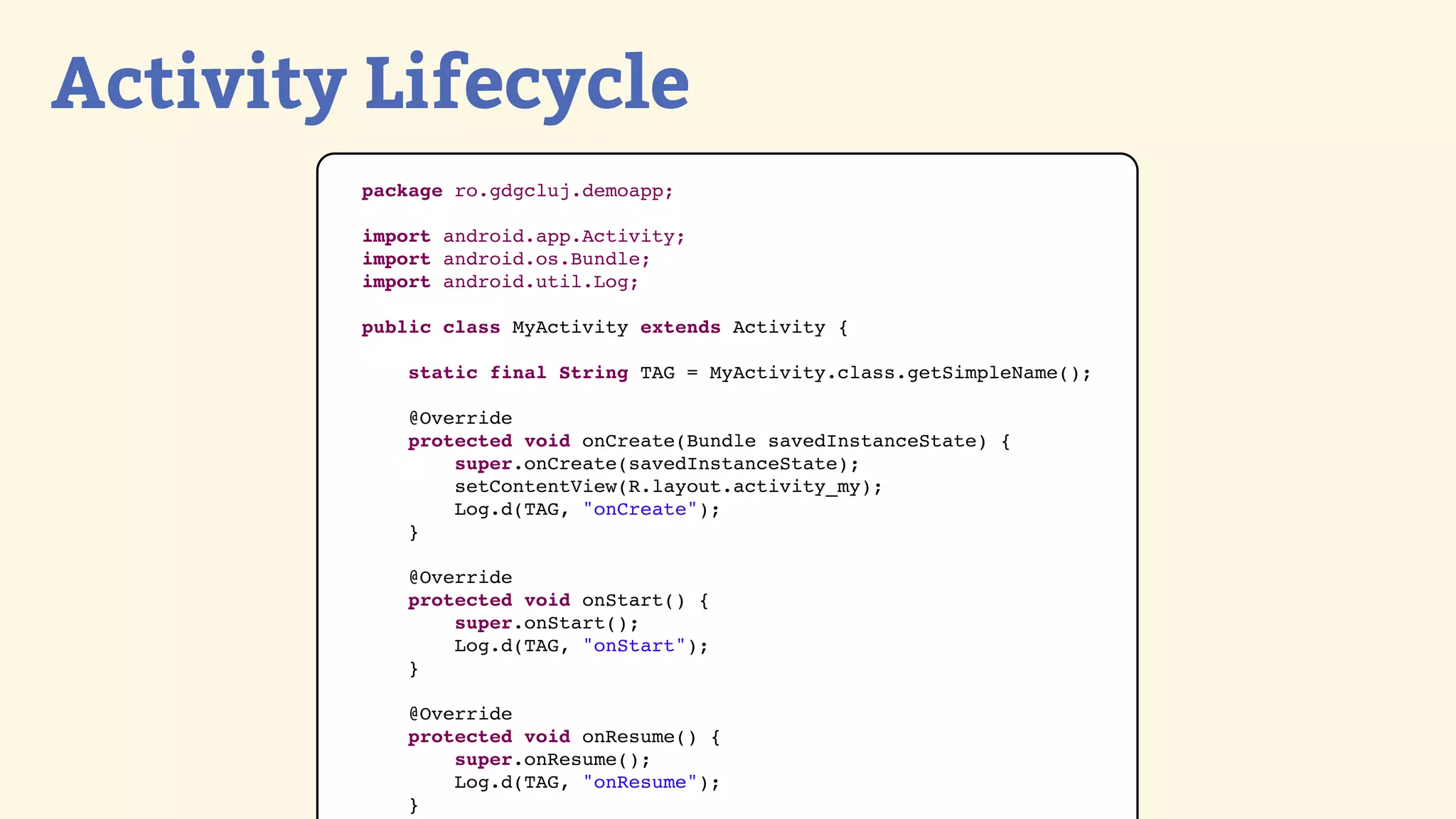 Activity Lifecycle
        package ro.gdgcluj.demoapp;

        import android.app.Activity;
        import android.os.Bundle;
        import android.util.Log;

        public class MyActivity extends Activity {

            static final String TAG = MyActivity.class.getSimpleName();

            @Override
            protected void onCreate(Bundle savedInstanceState) {
                super.onCreate(savedInstanceState);
                setContentView(R.layout.activity_my);
                Log.d(TAG, &quot;onCreate&quot;);
            }

            @Override
            protected void onStart() {
                super.onStart();
                Log.d(TAG, &quot;onStart&quot;);
            }

            @Override
            protected void onResume() {
                super.onResume();
                Log.d(TAG, &quot;onResume&quot;);
            }
 