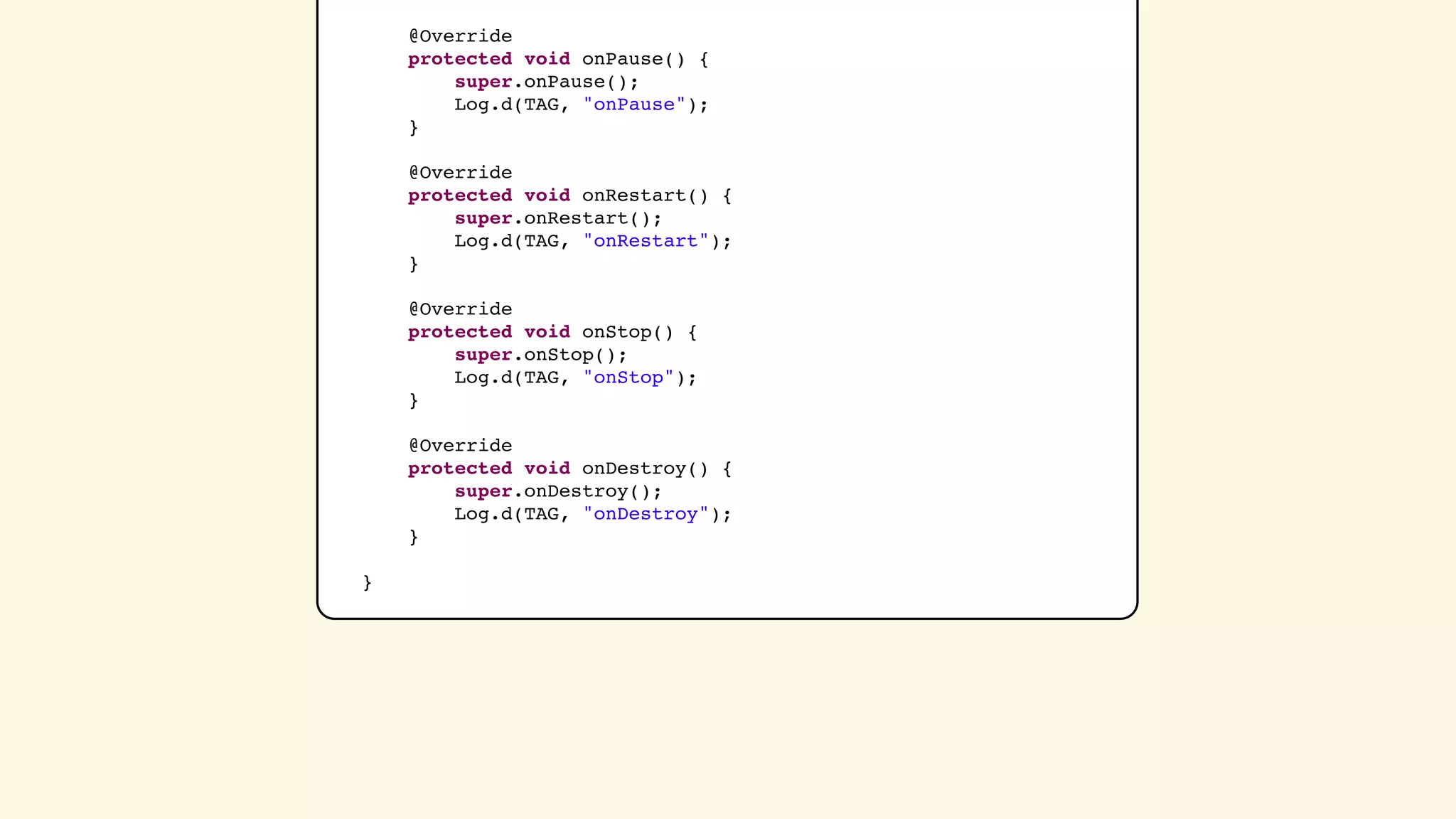 @Override
    protected void onPause() {
        super.onPause();
        Log.d(TAG, &quot;onPause&quot;);
    }

    @Override
    protected void onRestart() {
        super.onRestart();
        Log.d(TAG, &quot;onRestart&quot;);
    }

    @Override
    protected void onStop() {
        super.onStop();
        Log.d(TAG, &quot;onStop&quot;);
    }

    @Override
    protected void onDestroy() {
        super.onDestroy();
        Log.d(TAG, &quot;onDestroy&quot;);
    }

}
 