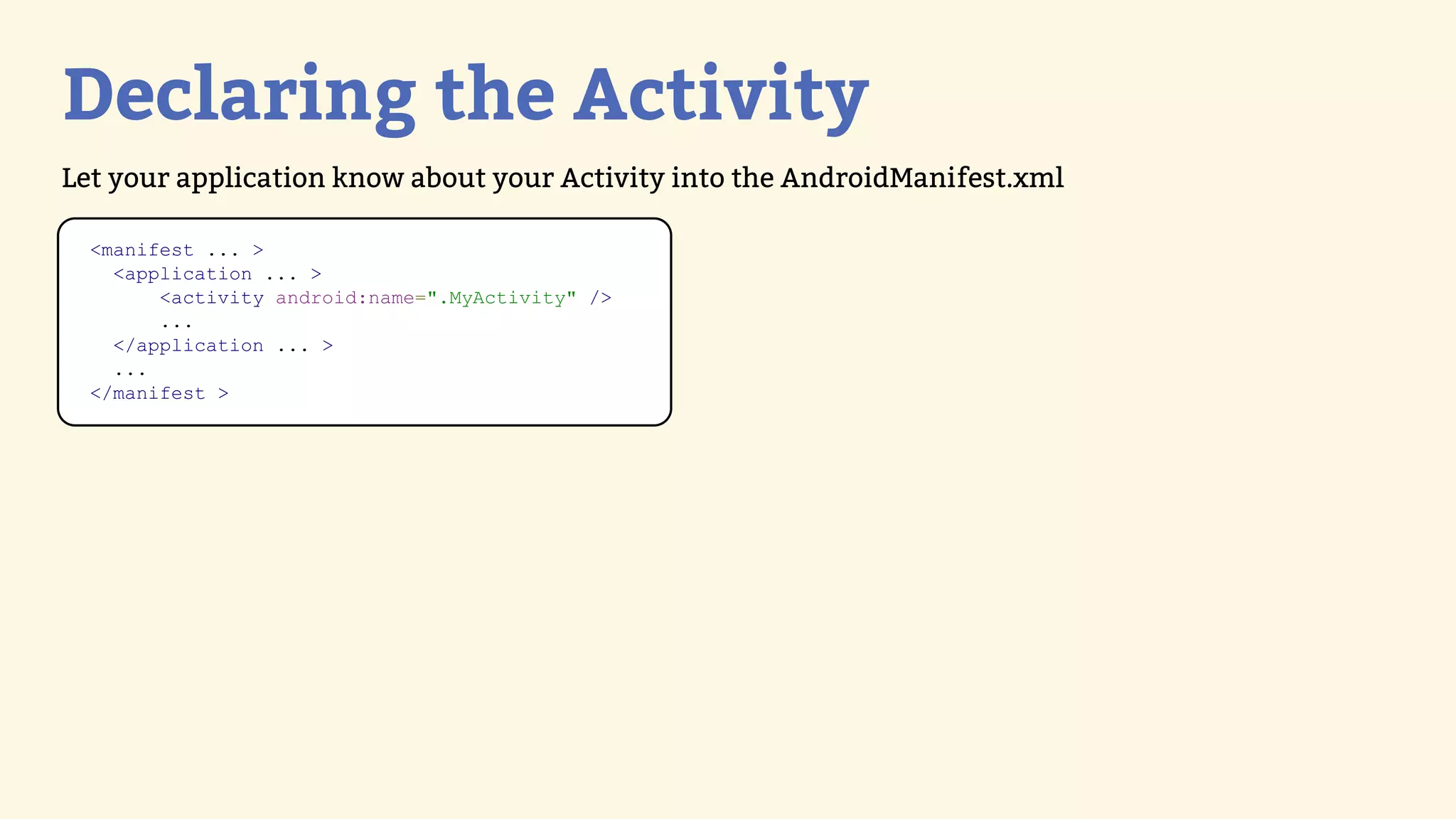 Declaring the Activity
Let your application know about your Activity into the AndroidManifest.xml

  &lt;manifest ... &gt;
    &lt;application ... &gt;
        &lt;activity android:name=&quot;.MyActivity&quot; /&gt;
        ...
    &lt;/application ... &gt;
    ...
  &lt;/manifest &gt;
 