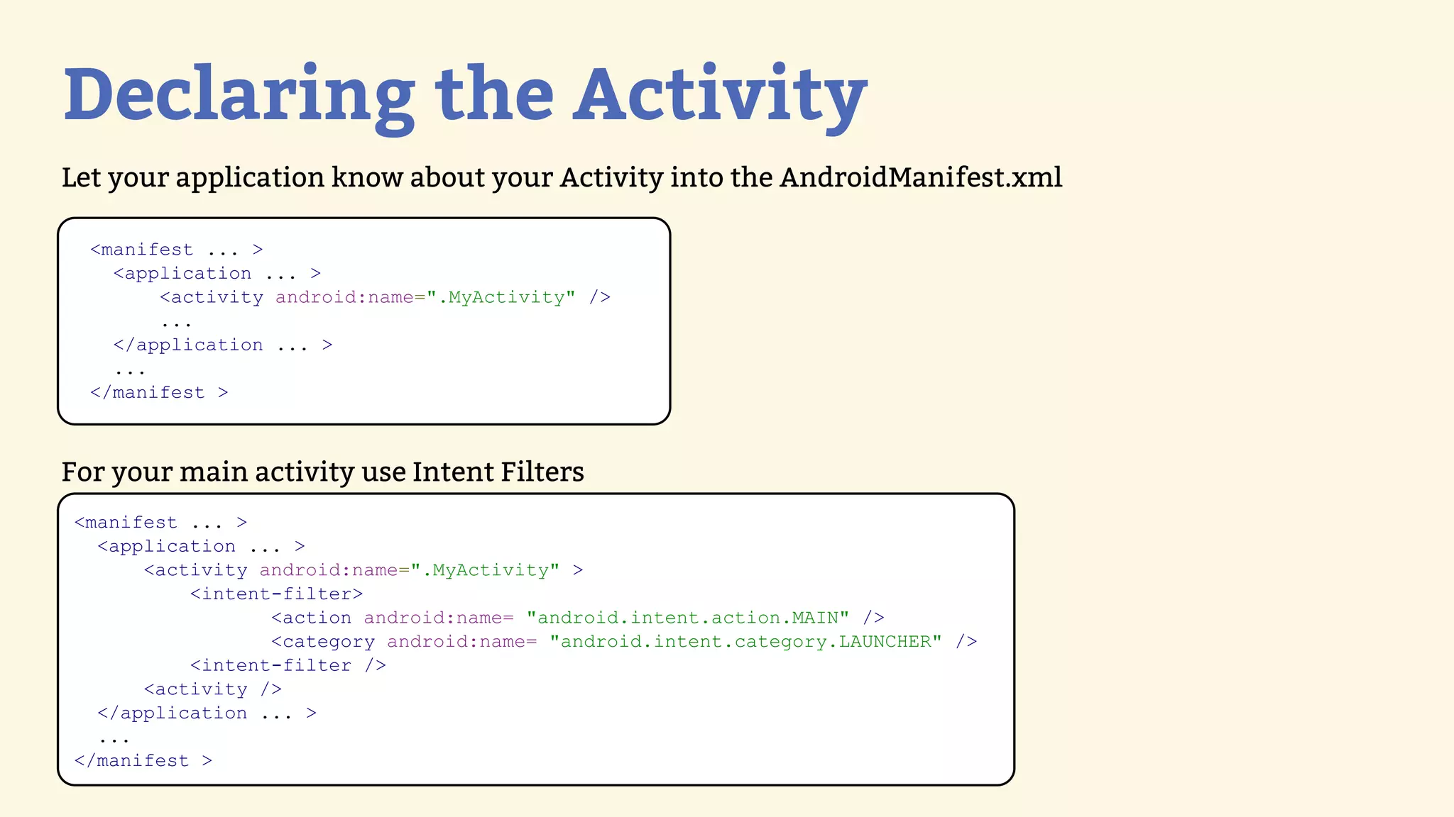 Declaring the Activity
Let your application know about your Activity into the AndroidManifest.xml

  &lt;manifest ... &gt;
    &lt;application ... &gt;
        &lt;activity android:name=&quot;.MyActivity&quot; /&gt;
        ...
    &lt;/application ... &gt;
    ...
  &lt;/manifest &gt;



For your main activity use Intent Filters
&lt;manifest ... &gt;
  &lt;application ... &gt;
      &lt;activity android:name=&quot;.MyActivity&quot; &gt;
          &lt;intent-filter&gt;
                 &lt;action android:name= &quot;android.intent.action.MAIN&quot; /&gt;
                 &lt;category android:name= &quot;android.intent.category.LAUNCHER&quot; /&gt;
          &lt;intent-filter /&gt;
      &lt;activity /&gt;
  &lt;/application ... &gt;
  ...
&lt;/manifest &gt;
 