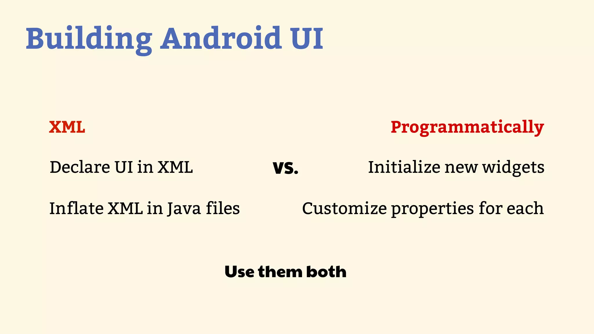 Building Android UI

 XML                                         Programmatically

 Declare UI in XML           VS.          Initialize new widgets

 Inflate XML in Java files         Customize properties for each


                       Use them both
 