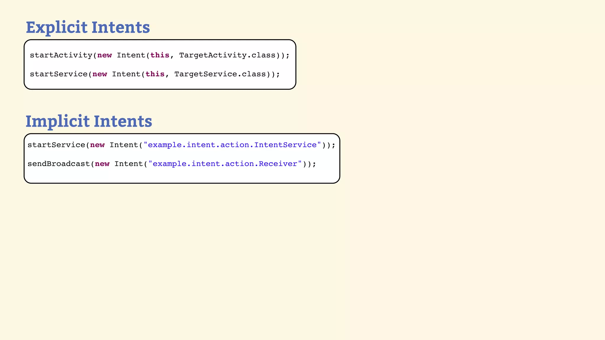 Explicit Intents
startActivity(new Intent(this, TargetActivity.class));

startService(new Intent(this, TargetService.class));




Implicit Intents
startService(new Intent(&quot;example.intent.action.IntentService&quot;));

sendBroadcast(new Intent(&quot;example.intent.action.Receiver&quot;));
 