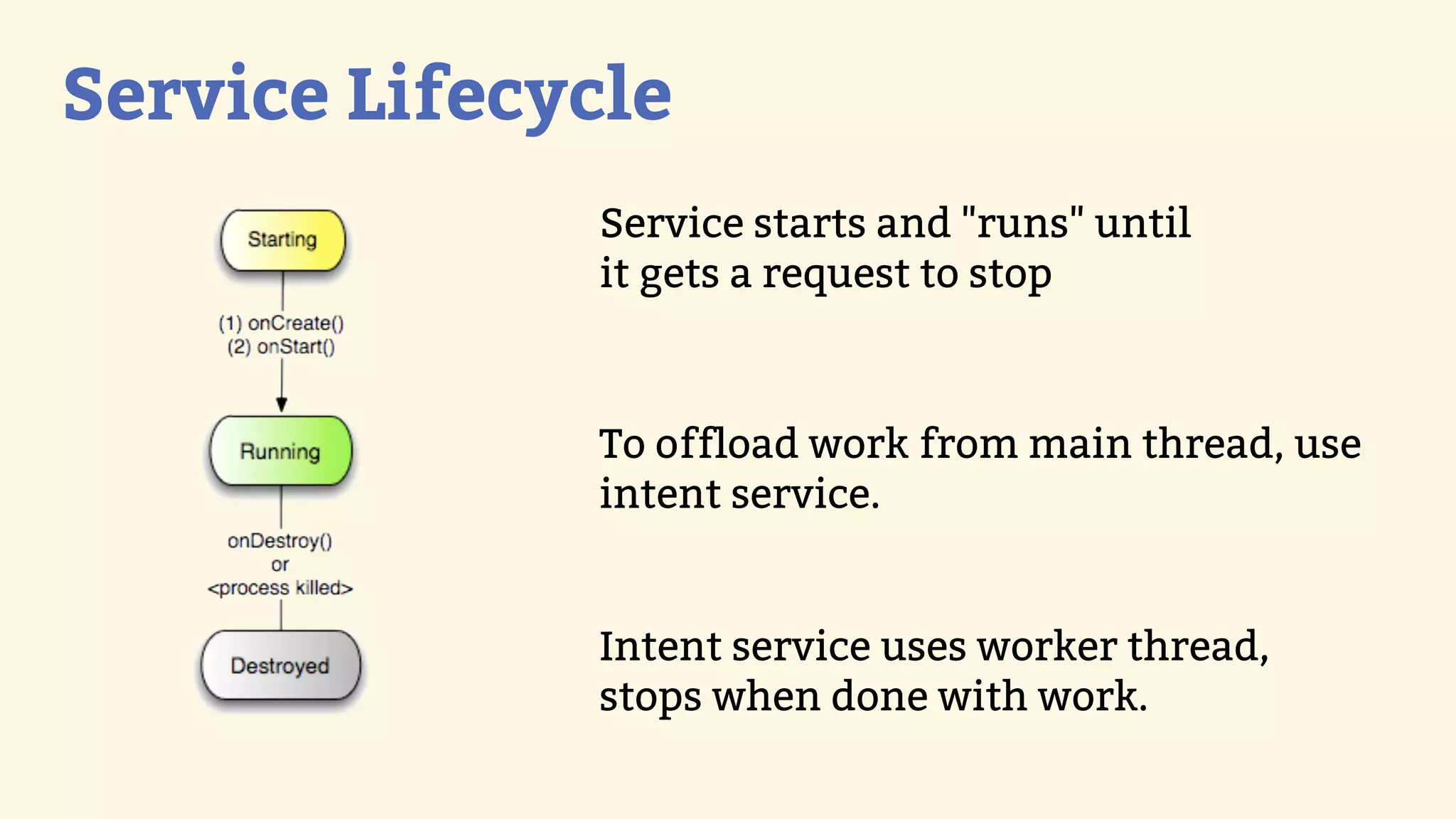 Service Lifecycle
              Service starts and &quot;runs&quot; until
              it gets a request to stop



              To offload work from main thread, use
              intent service.


              Intent service uses worker thread,
              stops when done with work.
 