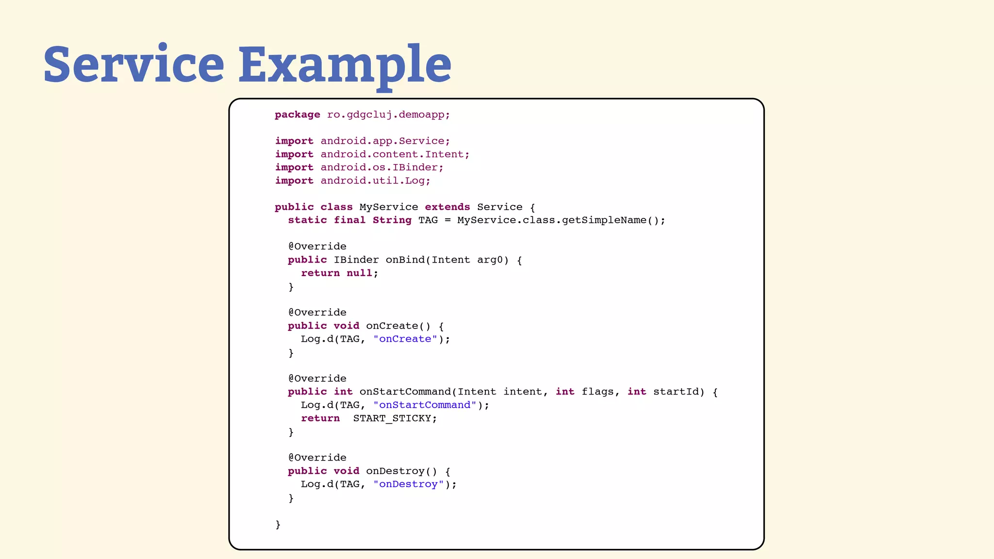 Service Example
        package ro.gdgcluj.demoapp;

        import   android.app.Service;
        import   android.content.Intent;
        import   android.os.IBinder;
        import   android.util.Log;

        public class MyService extends Service {
          static final String TAG = MyService.class.getSimpleName();

            @Override
            public IBinder onBind(Intent arg0) {
              return null;
            }

            @Override
            public void onCreate() {
              Log.d(TAG, &quot;onCreate&quot;);
            }

            @Override
            public int onStartCommand(Intent intent, int flags, int startId) {
              Log.d(TAG, &quot;onStartCommand&quot;);
              return START_STICKY;
            }

            @Override
            public void onDestroy() {
              Log.d(TAG, &quot;onDestroy&quot;);
            }

        }
 
