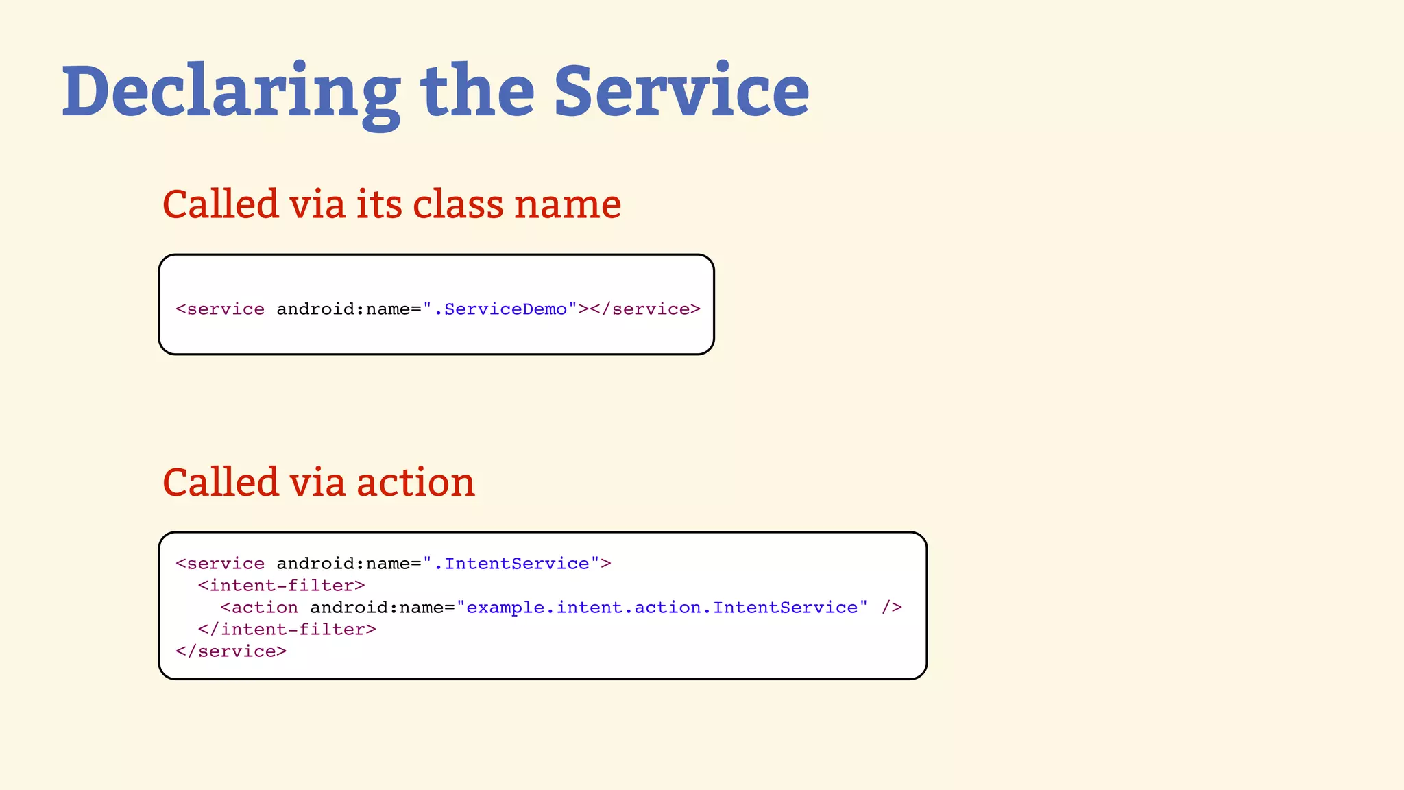 Declaring the Service
  Called via its class name

   &lt;service android:name=&quot;.ServiceDemo&quot;&gt;&lt;/service&gt;




  Called via action
   &lt;service android:name=&quot;.IntentService&quot;&gt;
     &lt;intent-filter&gt;
       &lt;action android:name=&quot;example.intent.action.IntentService&quot; /&gt;
     &lt;/intent-filter&gt;
   &lt;/service&gt;
 
