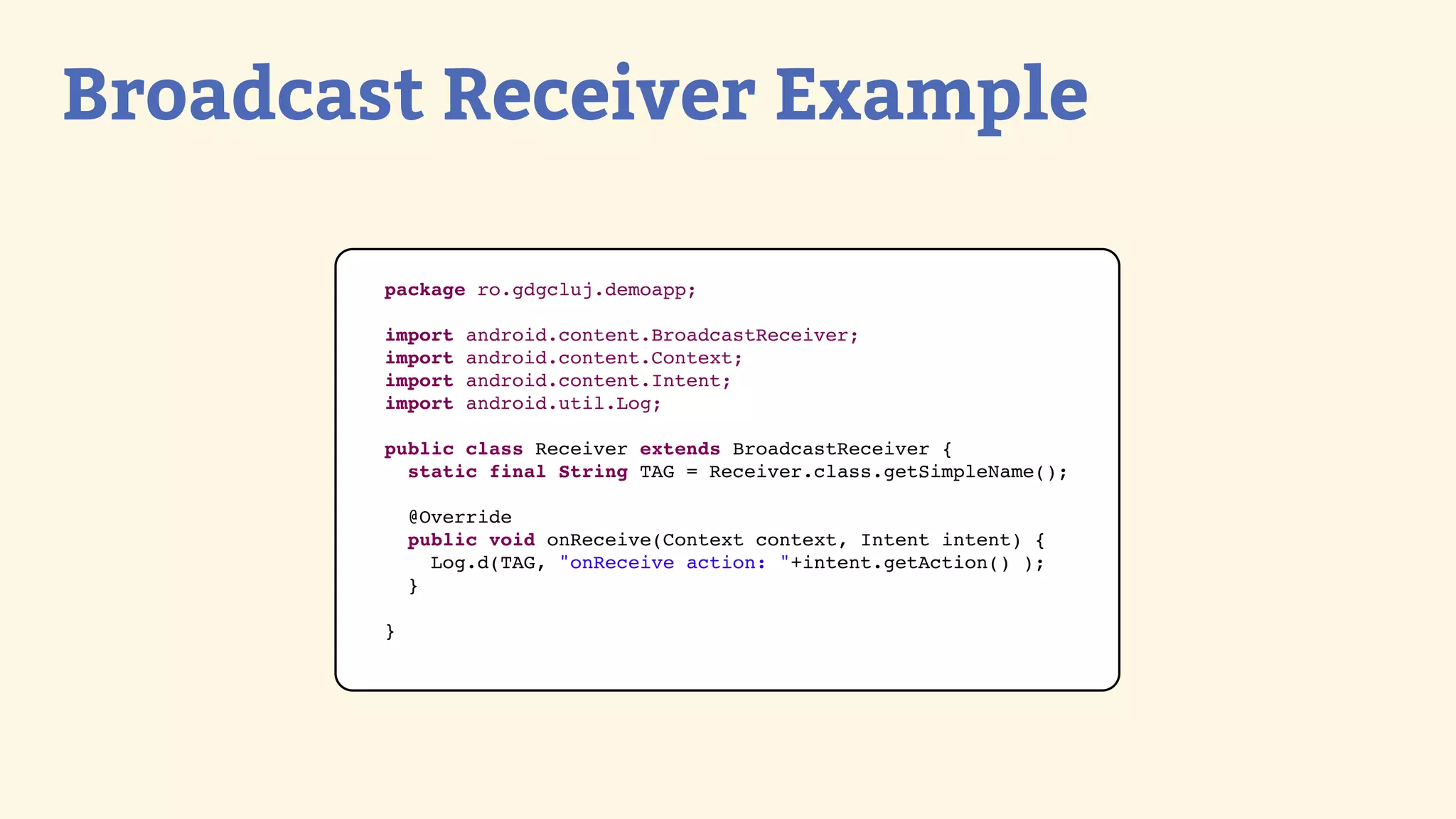 Broadcast Receiver Example

        package ro.gdgcluj.demoapp;

        import   android.content.BroadcastReceiver;
        import   android.content.Context;
        import   android.content.Intent;
        import   android.util.Log;

        public class Receiver extends BroadcastReceiver {
          static final String TAG = Receiver.class.getSimpleName();

            @Override
            public void onReceive(Context context, Intent intent) {
              Log.d(TAG, &quot;onReceive action: &quot;+intent.getAction() );
            }

        }
 