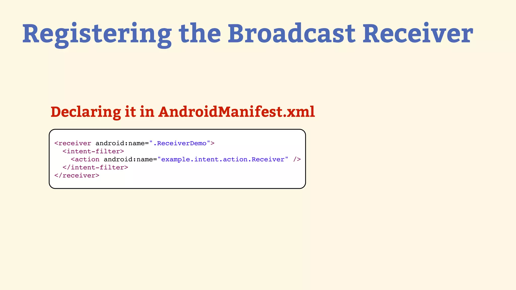 Registering the Broadcast Receiver

  Declaring it in AndroidManifest.xml
  &lt;receiver android:name=&quot;.ReceiverDemo&quot;&gt;
    &lt;intent-filter&gt;
      &lt;action android:name=&quot;example.intent.action.Receiver&quot; /&gt;
    &lt;/intent-filter&gt;
  &lt;/receiver&gt;
 