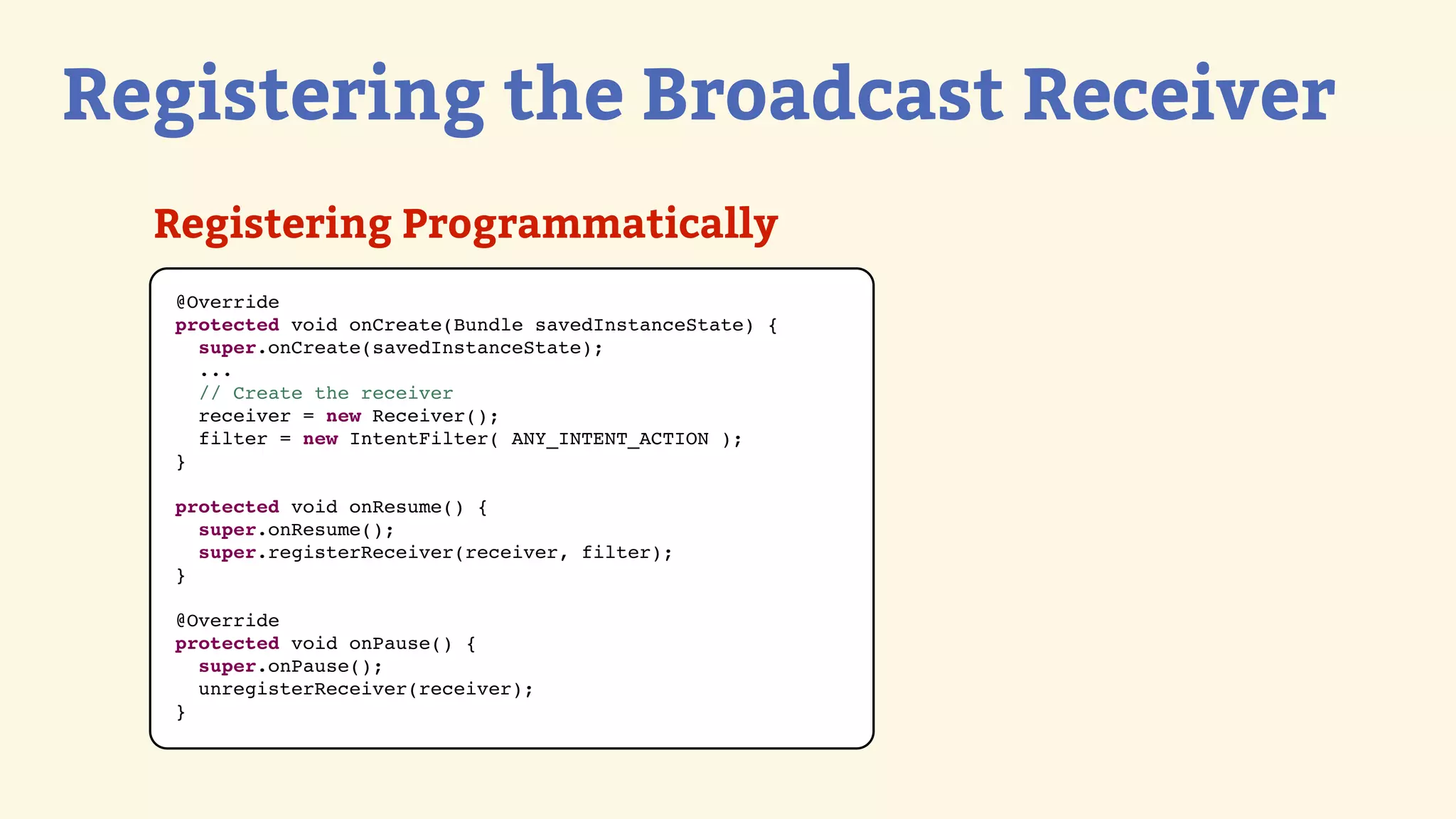 Registering the Broadcast Receiver
  Registering Programmatically
   @Override
   protected void onCreate(Bundle savedInstanceState) {
     super.onCreate(savedInstanceState);
     ...
     // Create the receiver
     receiver = new Receiver();
     filter = new IntentFilter( ANY_INTENT_ACTION );
   }

   protected void onResume() {
     super.onResume();
     super.registerReceiver(receiver, filter);
   }

   @Override
   protected void onPause() {
     super.onPause();
     unregisterReceiver(receiver);
   }
 