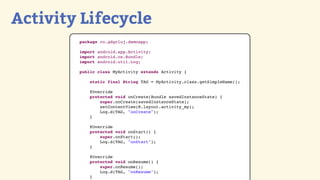 Activity Lifecycle
        package ro.gdgcluj.demoapp;

        import android.app.Activity;
        import android.os.Bundle;
        import android.util.Log;

        public class MyActivity extends Activity {

            static final String TAG = MyActivity.class.getSimpleName();

            @Override
            protected void onCreate(Bundle savedInstanceState) {
                super.onCreate(savedInstanceState);
                setContentView(R.layout.activity_my);
                Log.d(TAG, "onCreate");
            }

            @Override
            protected void onStart() {
                super.onStart();
                Log.d(TAG, "onStart");
            }

            @Override
            protected void onResume() {
                super.onResume();
                Log.d(TAG, "onResume");
            }
 