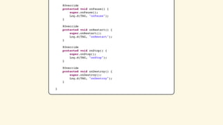 @Override
    protected void onPause() {
        super.onPause();
        Log.d(TAG, "onPause");
    }

    @Override
    protected void onRestart() {
        super.onRestart();
        Log.d(TAG, "onRestart");
    }

    @Override
    protected void onStop() {
        super.onStop();
        Log.d(TAG, "onStop");
    }

    @Override
    protected void onDestroy() {
        super.onDestroy();
        Log.d(TAG, "onDestroy");
    }

}
 