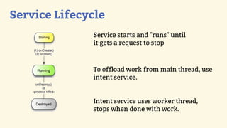 Service Lifecycle
              Service starts and "runs" until
              it gets a request to stop



              To offload work from main thread, use
              intent service.


              Intent service uses worker thread,
              stops when done with work.
 