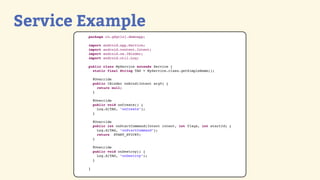 Service Example
        package ro.gdgcluj.demoapp;

        import   android.app.Service;
        import   android.content.Intent;
        import   android.os.IBinder;
        import   android.util.Log;

        public class MyService extends Service {
          static final String TAG = MyService.class.getSimpleName();

            @Override
            public IBinder onBind(Intent arg0) {
              return null;
            }

            @Override
            public void onCreate() {
              Log.d(TAG, "onCreate");
            }

            @Override
            public int onStartCommand(Intent intent, int flags, int startId) {
              Log.d(TAG, "onStartCommand");
              return START_STICKY;
            }

            @Override
            public void onDestroy() {
              Log.d(TAG, "onDestroy");
            }

        }
 