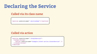 Declaring the Service
  Called via its class name

   <service android:name=".ServiceDemo"></service>




  Called via action
   <service android:name=".IntentService">
     <intent-filter>
       <action android:name="example.intent.action.IntentService" />
     </intent-filter>
   </service>
 