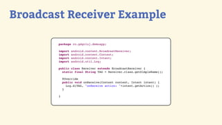 Broadcast Receiver Example

        package ro.gdgcluj.demoapp;

        import   android.content.BroadcastReceiver;
        import   android.content.Context;
        import   android.content.Intent;
        import   android.util.Log;

        public class Receiver extends BroadcastReceiver {
          static final String TAG = Receiver.class.getSimpleName();

            @Override
            public void onReceive(Context context, Intent intent) {
              Log.d(TAG, "onReceive action: "+intent.getAction() );
            }

        }
 