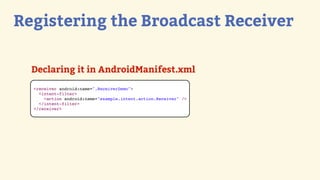 Registering the Broadcast Receiver

  Declaring it in AndroidManifest.xml
  <receiver android:name=".ReceiverDemo">
    <intent-filter>
      <action android:name="example.intent.action.Receiver" />
    </intent-filter>
  </receiver>
 