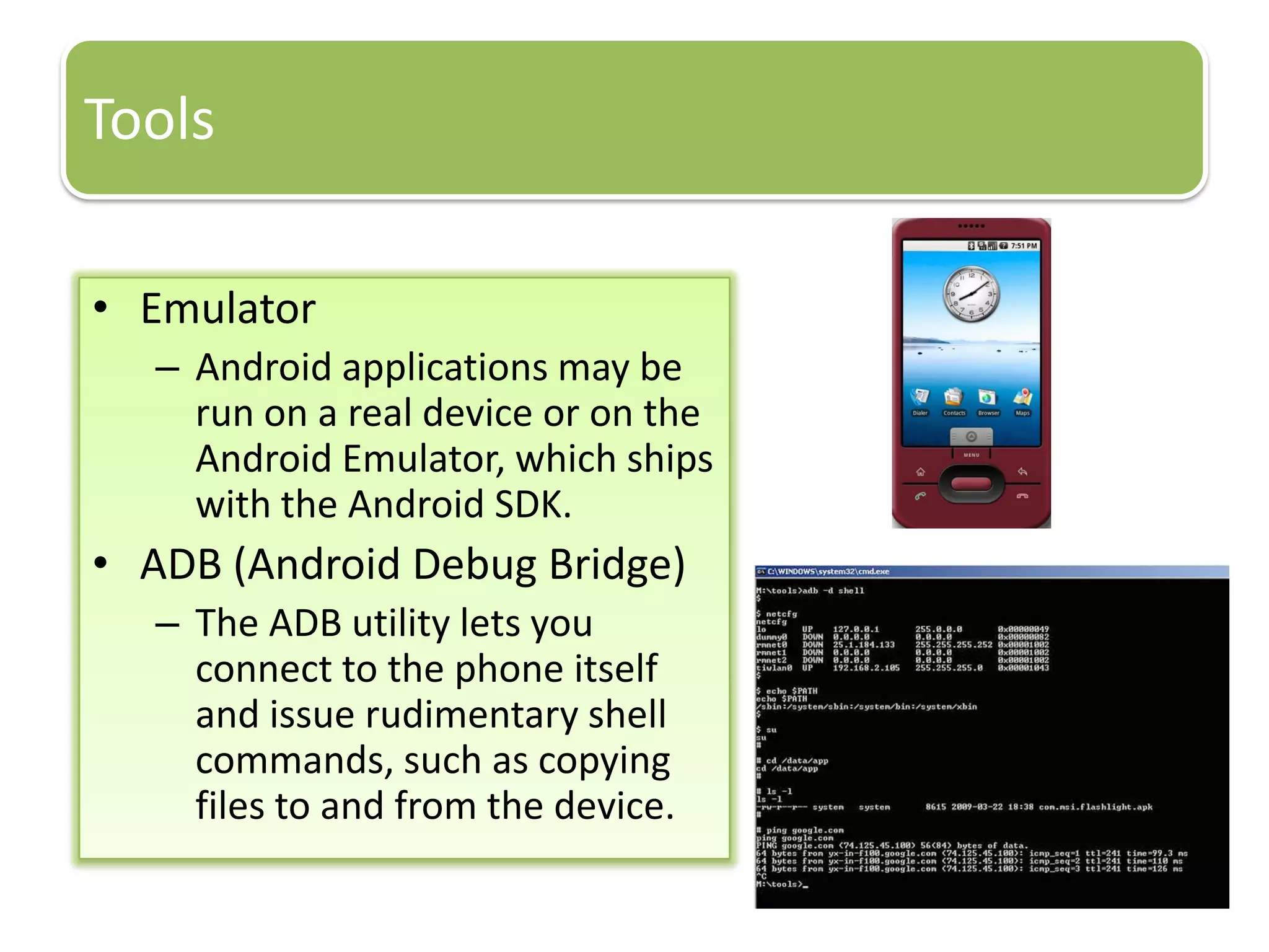 Tools
• Emulator
– Android applications may be
run on a real device or on the
Android Emulator, which ships
with the Android SDK.
• ADB (Android Debug Bridge)
– The ADB utility lets you
connect to the phone itself
and issue rudimentary shell
commands, such as copying
files to and from the device.
 