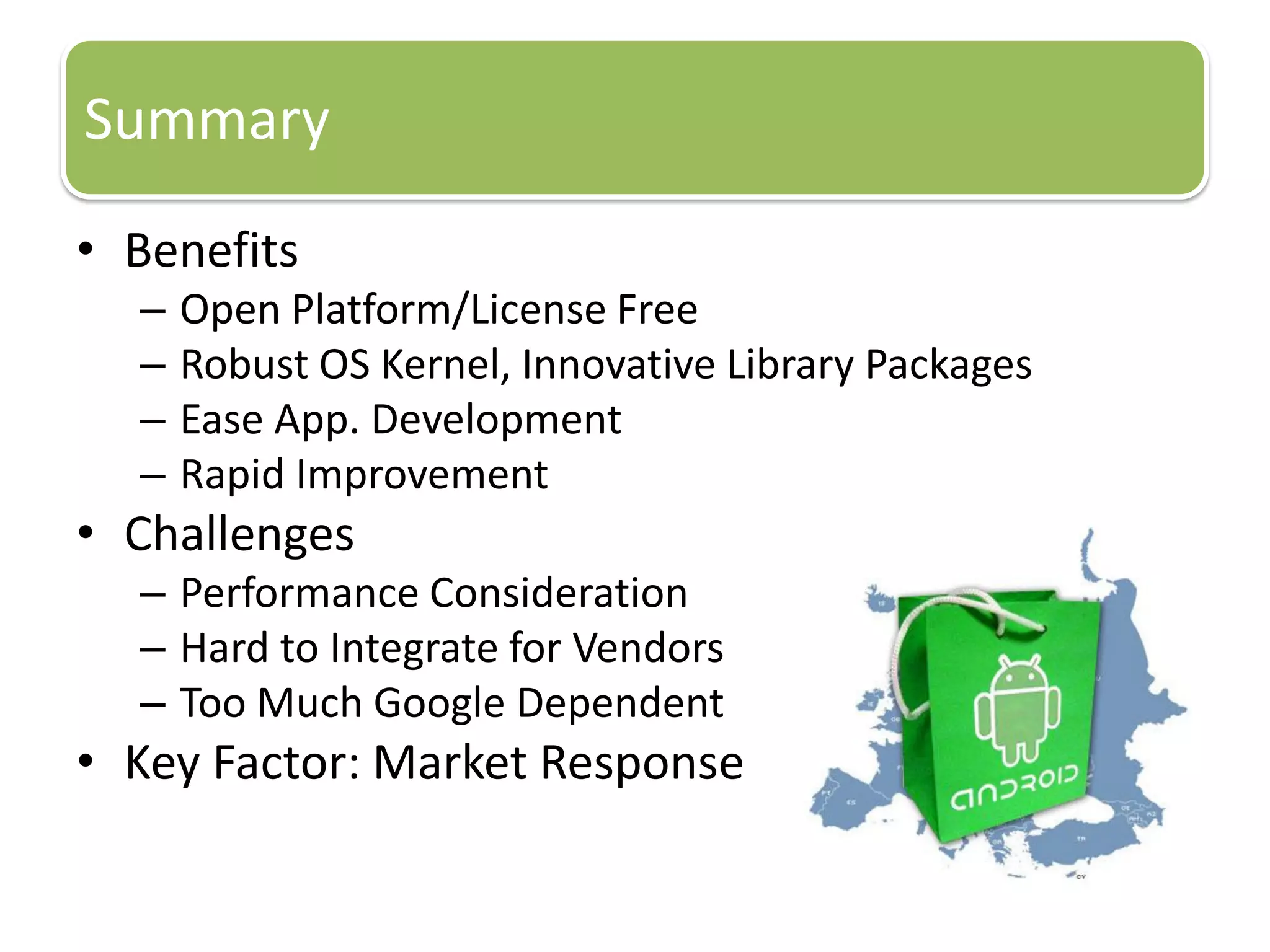 Summary
• Benefits
– Open Platform/License Free
– Robust OS Kernel, Innovative Library Packages
– Ease App. Development
– Rapid Improvement
• Challenges
– Performance Consideration
– Hard to Integrate for Vendors
– Too Much Google Dependent
• Key Factor: Market Response
 
