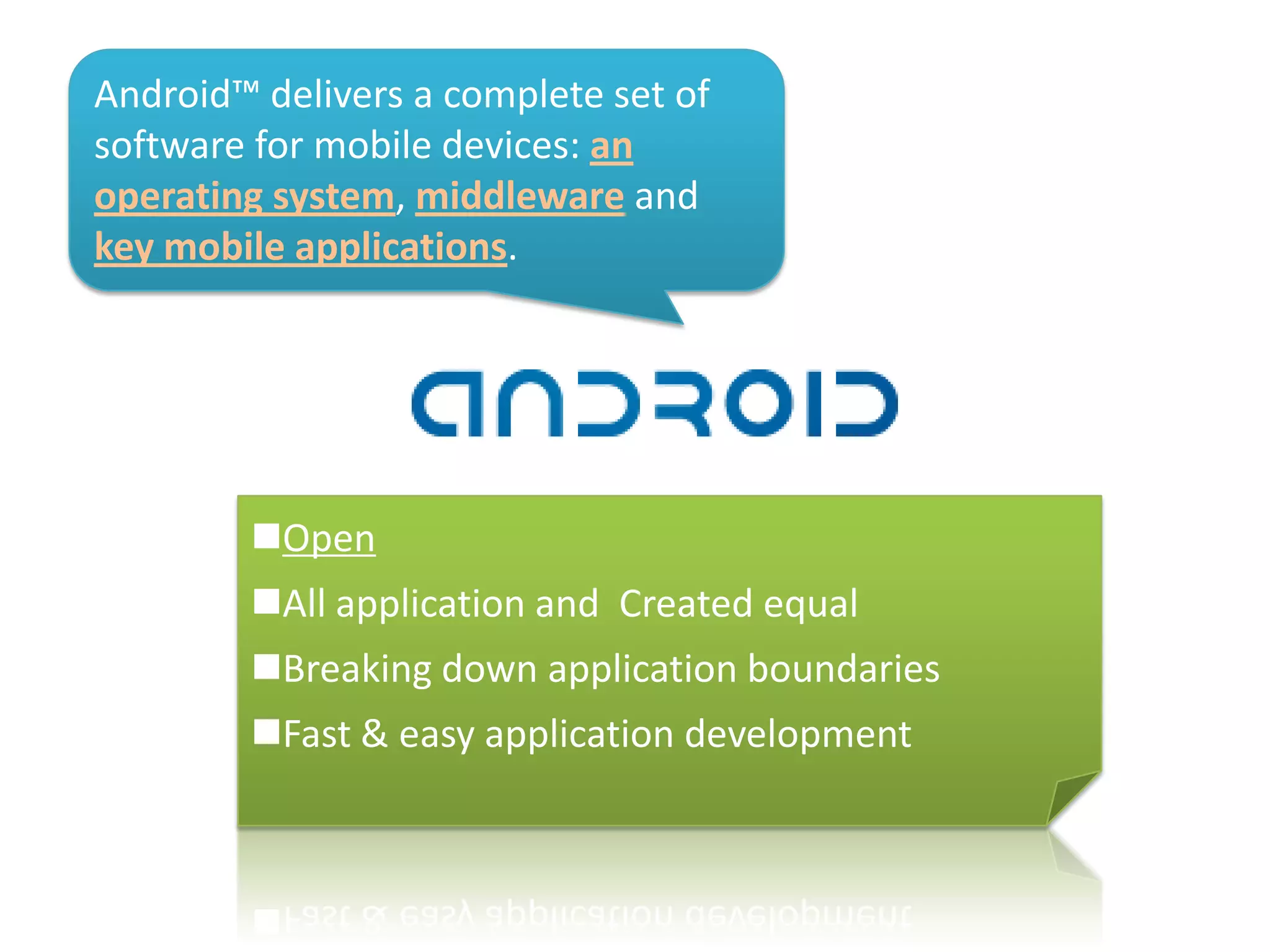 Android™ delivers a complete set of
software for mobile devices: an
operating system, middleware and
key mobile applications.
Open
All application and Created equal
Breaking down application boundaries
Fast & easy application development
 