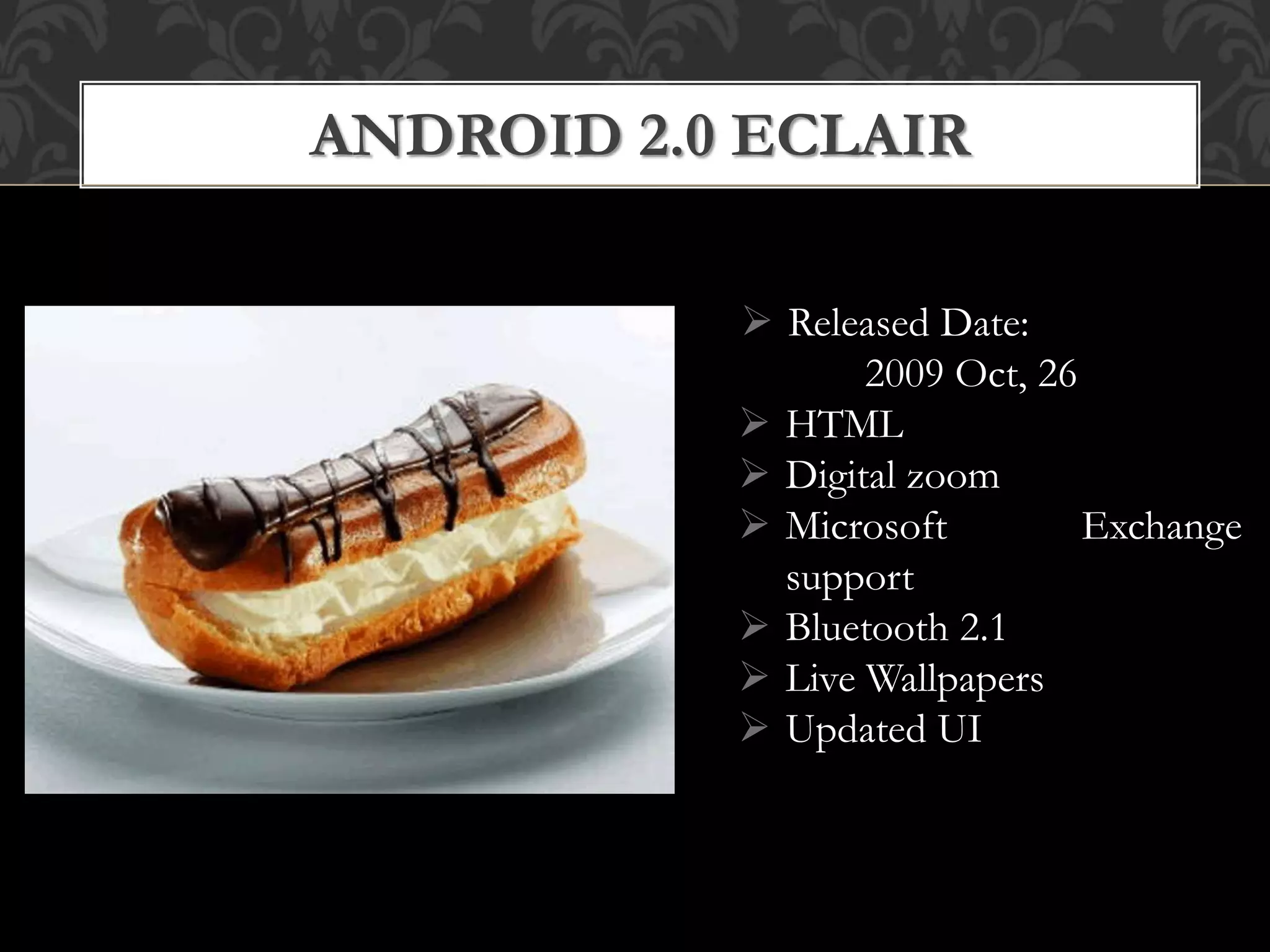  Released Date:
2009 Oct, 26
 HTML
 Digital zoom
 Microsoft Exchange
support
 Bluetooth 2.1
 Live Wallpapers
 Updated UI
ANDROID 2.0 ECLAIR
 