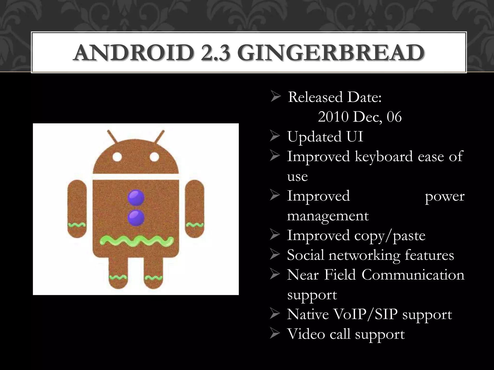  Released Date:
2010 Dec, 06
 Updated UI
 Improved keyboard ease of
use
 Improved power
management
 Improved copy/paste
 Social networking features
 Near Field Communication
support
 Native VoIP/SIP support
 Video call support
ANDROID 2.3 GINGERBREAD
 